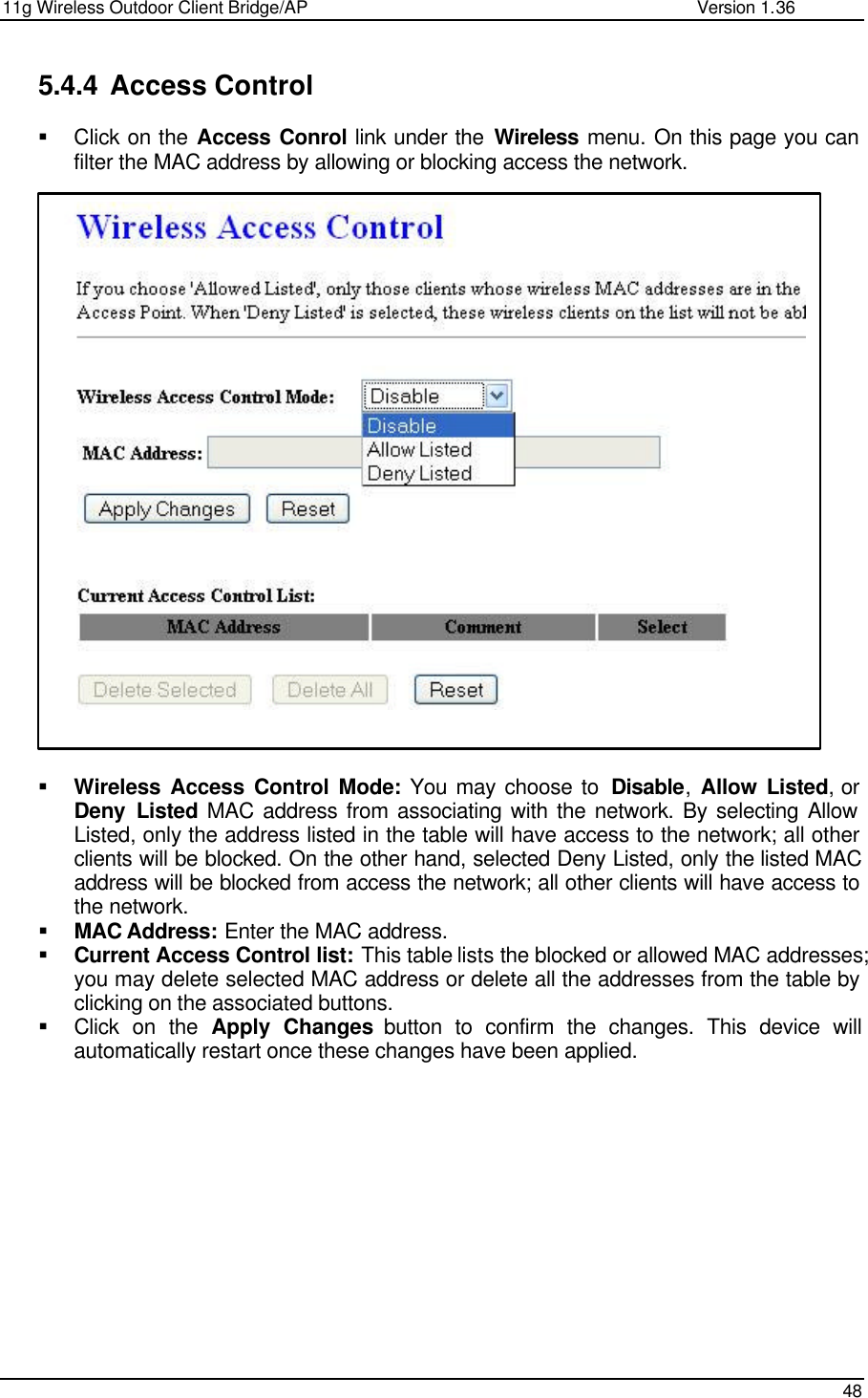 11g Wireless Outdoor Client Bridge/AP                Version 1.36    48  5.4.4 Access Control  § Click on the Access Conrol link under the Wireless menu. On this page you can filter the MAC address by allowing or blocking access the network.                           § Wireless Access Control Mode: You may choose to  Disable,  Allow Listed, or Deny Listed MAC address from associating with the network. By selecting Allow Listed, only the address listed in the table will have access to the network; all other clients will be blocked. On the other hand, selected Deny Listed, only the listed MAC address will be blocked from access the network; all other clients will have access to the network.  § MAC Address: Enter the MAC address.  § Current Access Control list: This table lists the blocked or allowed MAC addresses; you may delete selected MAC address or delete all the addresses from the table by clicking on the associated buttons.  § Click on the Apply Changes button to confirm the changes. This device will automatically restart once these changes have been applied.               