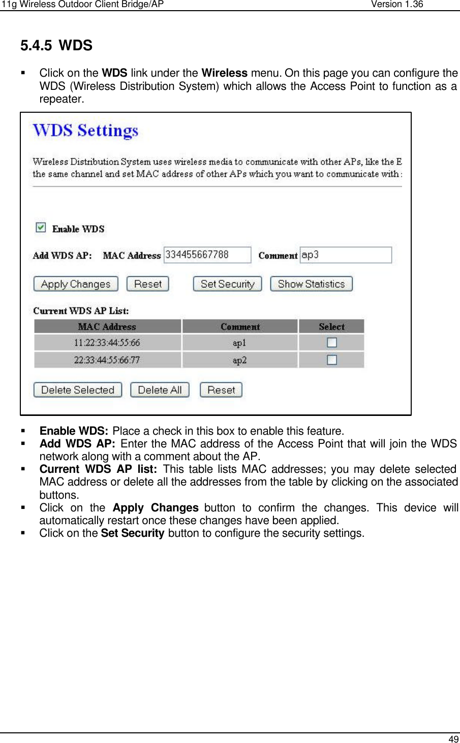 11g Wireless Outdoor Client Bridge/AP                Version 1.36    49  5.4.5 WDS § Click on the WDS link under the Wireless menu. On this page you can configure the WDS (Wireless Distribution System) which allows the Access Point to function as a repeater.                           § Enable WDS: Place a check in this box to enable this feature.  § Add WDS AP: Enter the MAC address of the Access Point that will join the WDS network along with a comment about the AP.  § Current WDS AP list: This table lists MAC addresses; you may delete selected MAC address or delete all the addresses from the table by clicking on the associated buttons.  § Click on the Apply Changes button to confirm the changes. This device will automatically restart once these changes have been applied.  § Click on the Set Security button to configure the security settings.                 