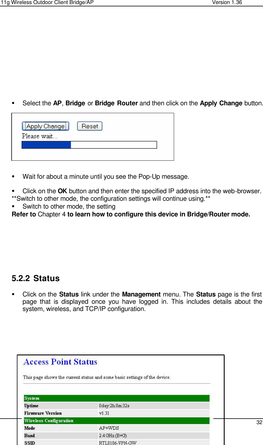11g Wireless Outdoor Client Bridge/AP                Version 1.36    32            § Select the AP, Bridge or Bridge Router and then click on the Apply Change button.           § Wait for about a minute until you see the Pop-Up message.   § Click on the OK button and then enter the specified IP address into the web-browser.  **Switch to other mode, the configuration settings will continue using.** § Switch to other mode, the setting  Refer to Chapter 4 to learn how to configure this device in Bridge/Router mode.          5.2.2 Status § Click on the Status link under the Management menu. The Status page is the first page that is displayed once you have logged in. This includes details about the system, wireless, and TCP/IP configuration.                