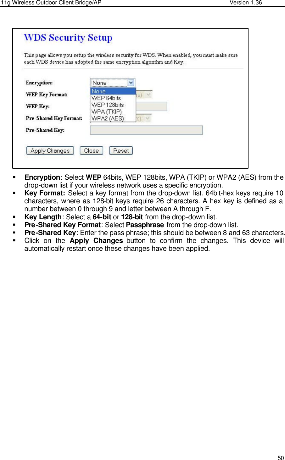 11g Wireless Outdoor Client Bridge/AP                Version 1.36    50                      § Encryption: Select WEP 64bits, WEP 128bits, WPA (TKIP) or WPA2 (AES) from the drop-down list if your wireless network uses a specific encryption.  § Key Format: Select a key format from the drop-down list. 64bit-hex keys require 10 characters, where as 128-bit keys require 26 characters. A hex key is defined as a number between 0 through 9 and letter between A through F. § Key Length: Select a 64-bit or 128-bit from the drop-down list.  § Pre-Shared Key Format: Select Passphrase from the drop-down list.  § Pre-Shared Key: Enter the pass phrase; this should be between 8 and 63 characters.  § Click on the Apply Changes button to confirm the changes. This device will automatically restart once these changes have been applied.      