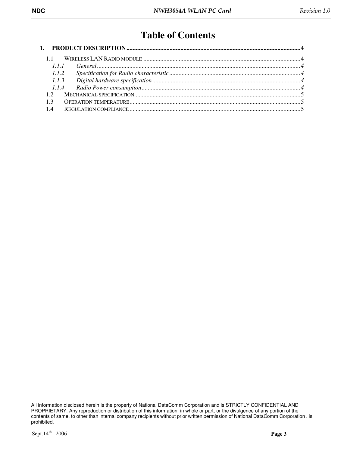 NDC  NWH3054A WLAN PC Card   Revision 1.0    All information disclosed herein is the property of National DataComm Corporation and is STRICTLY CONFIDENTIAL AND PROPRIETARY. Any reproduction or distribution of this information, in whole or part, or the divulgence of any portion of the contents of same, to other than internal company recipients without prior written permission of National DataComm Corporation . is prohibited.  Sept.14th   2006  Page 3  Table of Contents 1. PRODUCT DESCRIPTION.................................................................................................................4 1.1 WIRELESS LAN RADIO MODULE......................................................................................................4 1.1.1 General....................................................................................................................................4 1.1.2 Specification for Radio characteristic .....................................................................................4 1.1.3 Digital hardware specification ................................................................................................4 1.1.4 Radio Power consumption.......................................................................................................4 1.2 MECHANICAL SPECIFICATION............................................................................................................5 1.3 OPERATION TEMPERATURE...............................................................................................................5 1.4 REGULATION COMPLIANCE...............................................................................................................5 