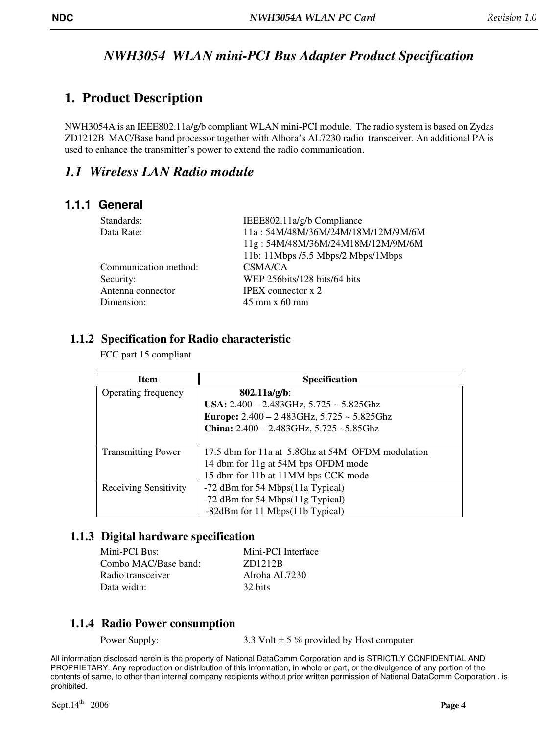 NDC  NWH3054A WLAN PC Card   Revision 1.0    All information disclosed herein is the property of National DataComm Corporation and is STRICTLY CONFIDENTIAL AND PROPRIETARY. Any reproduction or distribution of this information, in whole or part, or the divulgence of any portion of the contents of same, to other than internal company recipients without prior written permission of National DataComm Corporation . is prohibited.  Sept.14th   2006  Page 4  NWH3054  WLAN mini-PCI Bus Adapter Product Specification  1. Product Description  NWH3054A is an IEEE802.11a/g/b compliant WLAN mini-PCI module.  The radio system is based on Zydas ZD1212B  MAC/Base band processor together with Alhora’s AL7230 radio  transceiver. An additional PA is used to enhance the transmitter’s power to extend the radio communication.  1.1 Wireless LAN Radio module 1.1.1  General   Standards:       IEEE802.11a/g/b Compliance Data Rate:       11a : 54M/48M/36M/24M/18M/12M/9M/6M 11g : 54M/48M/36M/24M18M/12M/9M/6M  11b: 11Mbps /5.5 Mbps/2 Mbps/1Mbps Communication method:    CSMA/CA   Security:          WEP 256bits/128 bits/64 bits   Antenna connector    IPEX connector x 2   Dimension:       45 mm x 60 mm       1.1.2 Specification for Radio characteristic  FCC part 15 compliant    Item   Specification Operating frequency  802.11a/g/b:  USA: 2.400 – 2.483GHz, 5.725 ~ 5.825Ghz  Europe: 2.400 – 2.483GHz, 5.725 ~ 5.825Ghz   China: 2.400 – 2.483GHz, 5.725 ~5.85Ghz  Transmitting Power  17.5 dbm for 11a at  5.8Ghz at 54M  OFDM modulation 14 dbm for 11g at 54M bps OFDM mode 15 dbm for 11b at 11MM bps CCK mode Receiving Sensitivity  -72 dBm for 54 Mbps(11a Typical) -72 dBm for 54 Mbps(11g Typical) -82dBm for 11 Mbps(11b Typical) 1.1.3 Digital hardware specification Mini-PCI Bus:              Mini-PCI Interface Combo MAC/Base band:    ZD1212B Radio transceiver     Alroha AL7230   Data width:      32 bits     1.1.4 Radio Power consumption Power Supply:       3.3 Volt ± 5 % provided by Host computer 