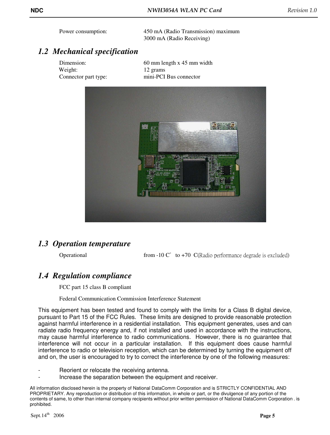 NDC  NWH3054A WLAN PC Card   Revision 1.0    All information disclosed herein is the property of National DataComm Corporation and is STRICTLY CONFIDENTIAL AND PROPRIETARY. Any reproduction or distribution of this information, in whole or part, or the divulgence of any portion of the contents of same, to other than internal company recipients without prior written permission of National DataComm Corporation . is prohibited.  Sept.14th   2006  Page 5  Power consumption:     450 mA (Radio Transmission) maximum 3000 mA (Radio Receiving) 1.2 Mechanical specification  Dimension:       60 mm length x 45 mm width                Weight:                     12 grams  Connector part type:     mini-PCI Bus connector    1.3 Operation temperature  Operational       from -10 C゜to +70  C(Radio performance degrade is excluded)   1.4 Regulation compliance FCC part 15 class B compliant Federal Communication Commission Interference Statement This equipment has been tested and found to comply with the limits for a Class B digital device, pursuant to Part 15 of the FCC Rules.  These limits are designed to provide reasonable protection against harmful interference in a residential installation.  This equipment generates, uses and can radiate radio frequency energy and, if not installed and used in accordance with the instructions, may cause harmful interference to radio communications.  However, there is no guarantee that interference  will  not  occur  in  a  particular  installation.    If  this  equipment  does  cause  harmful interference to radio or television reception, which can be determined by turning the equipment off and on, the user is encouraged to try to correct the interference by one of the following measures:  -  Reorient or relocate the receiving antenna. -  Increase the separation between the equipment and receiver. 