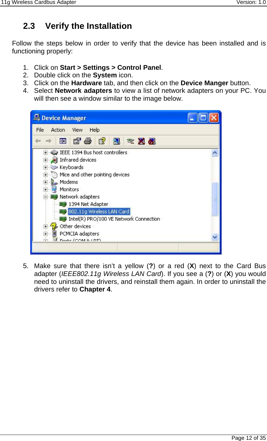 11g Wireless Cardbus Adapter    Version: 1.0   Page 12 of 35 2.3  Verify the Installation   Follow the steps below in order to verify that the device has been installed and is functioning properly:  1. Click on Start &gt; Settings &gt; Control Panel. 2.  Double click on the System icon. 3. Click on the Hardware tab, and then click on the Device Manger button.  4. Select Network adapters to view a list of network adapters on your PC. You will then see a window similar to the image below.    5.  Make sure that there isn’t a yellow (?) or a red (X) next to the Card Bus adapter (IEEE802.11g Wireless LAN Card). If you see a (?) or (X) you would need to uninstall the drivers, and reinstall them again. In order to uninstall the drivers refer to Chapter 4.   