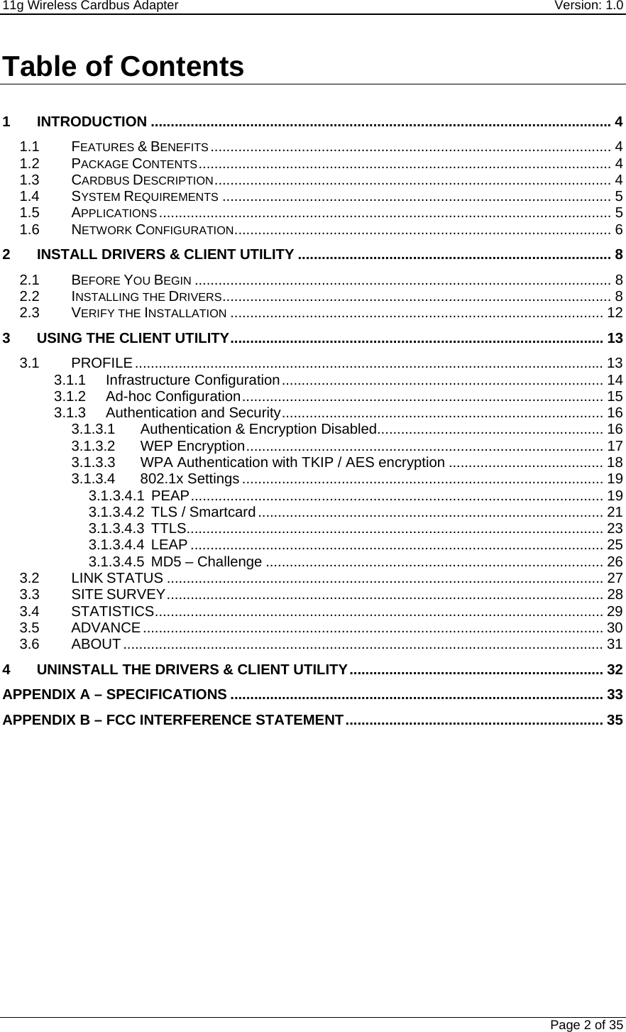 11g Wireless Cardbus Adapter    Version: 1.0   Page 2 of 35 Table of Contents  1 INTRODUCTION ....................................................................................................................4 1.1 FEATURES &amp; BENEFITS ..................................................................................................... 4 1.2 PACKAGE CONTENTS........................................................................................................ 4 1.3 CARDBUS DESCRIPTION.................................................................................................... 4 1.4 SYSTEM REQUIREMENTS .................................................................................................. 5 1.5 APPLICATIONS.................................................................................................................. 5 1.6 NETWORK CONFIGURATION............................................................................................... 6 2 INSTALL DRIVERS &amp; CLIENT UTILITY ............................................................................... 8 2.1 BEFORE YOU BEGIN ......................................................................................................... 8 2.2 INSTALLING THE DRIVERS.................................................................................................. 8 2.3 VERIFY THE INSTALLATION .............................................................................................. 12 3 USING THE CLIENT UTILITY.............................................................................................. 13 3.1 PROFILE...................................................................................................................... 13 3.1.1 Infrastructure Configuration................................................................................. 14 3.1.2 Ad-hoc Configuration........................................................................................... 15 3.1.3 Authentication and Security................................................................................. 16 3.1.3.1  Authentication &amp; Encryption Disabled......................................................... 16 3.1.3.2 WEP Encryption.......................................................................................... 17 3.1.3.3  WPA Authentication with TKIP / AES encryption ....................................... 18 3.1.3.4 802.1x Settings ........................................................................................... 19 3.1.3.4.1 PEAP........................................................................................................ 19 3.1.3.4.2  TLS / Smartcard....................................................................................... 21 3.1.3.4.3 TTLS......................................................................................................... 23 3.1.3.4.4 LEAP ........................................................................................................ 25 3.1.3.4.5 MD5 – Challenge ..................................................................................... 26 3.2 LINK STATUS .............................................................................................................. 27 3.3 SITE SURVEY.............................................................................................................. 28 3.4 STATISTICS................................................................................................................. 29 3.5 ADVANCE.................................................................................................................... 30 3.6 ABOUT......................................................................................................................... 31 4 UNINSTALL THE DRIVERS &amp; CLIENT UTILITY................................................................ 32 APPENDIX A – SPECIFICATIONS .............................................................................................. 33 APPENDIX B – FCC INTERFERENCE STATEMENT................................................................. 35            