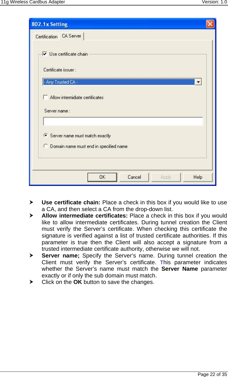 11g Wireless Cardbus Adapter    Version: 1.0   Page 22 of 35    h Use certificate chain: Place a check in this box if you would like to use a CA, and then select a CA from the drop-down list.  h Allow intermediate certificates: Place a check in this box if you would like to allow intermediate certificates. During tunnel creation the Client must verify the Server’s certificate. When checking this certificate the signature is verified against a list of trusted certificate authorities. If this parameter is true then the Client will also accept a signature from a trusted intermediate certificate authority, otherwise we will not. h Server name; Specify the Server’s name. During tunnel creation the Client must verify the Server’s certificate. This parameter indicates whether the Server’s name must match the Server Name parameter exactly or if only the sub domain must match.  h Click on the OK button to save the changes.            