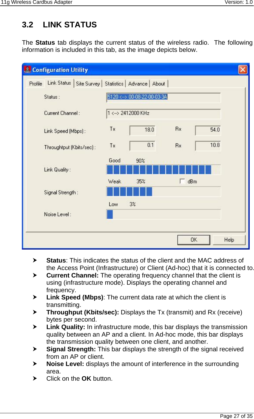 11g Wireless Cardbus Adapter    Version: 1.0   Page 27 of 35 3.2 LINK STATUS  The Status tab displays the current status of the wireless radio.  The following information is included in this tab, as the image depicts below.    h Status: This indicates the status of the client and the MAC address of the Access Point (Infrastructure) or Client (Ad-hoc) that it is connected to.  h Current Channel: The operating frequency channel that the client is using (infrastructure mode). Displays the operating channel and frequency.  h Link Speed (Mbps): The current data rate at which the client is transmitting. h Throughput (Kbits/sec): Displays the Tx (transmit) and Rx (receive) bytes per second. h Link Quality: In infrastructure mode, this bar displays the transmission quality between an AP and a client. In Ad-hoc mode, this bar displays the transmission quality between one client, and another. h Signal Strength: This bar displays the strength of the signal received from an AP or client. h Noise Level: displays the amount of interference in the surrounding area.   h Click on the OK button. 