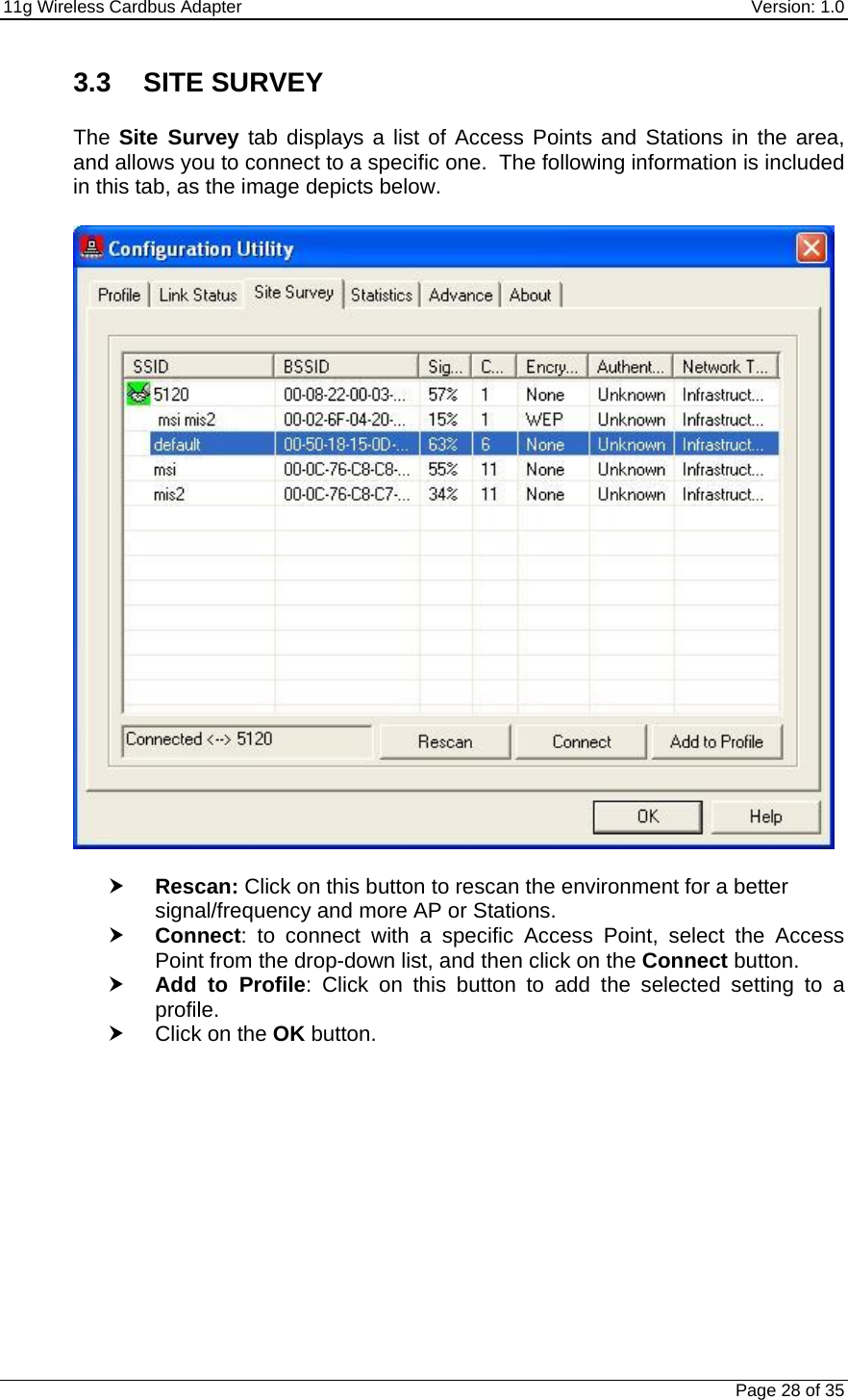 11g Wireless Cardbus Adapter    Version: 1.0   Page 28 of 35 3.3 SITE SURVEY  The Site Survey tab displays a list of Access Points and Stations in the area, and allows you to connect to a specific one.  The following information is included in this tab, as the image depicts below.    h Rescan: Click on this button to rescan the environment for a better signal/frequency and more AP or Stations.  h Connect: to connect with a specific Access Point, select the Access Point from the drop-down list, and then click on the Connect button. h Add to Profile: Click on this button to add the selected setting to a profile.  h Click on the OK button.   