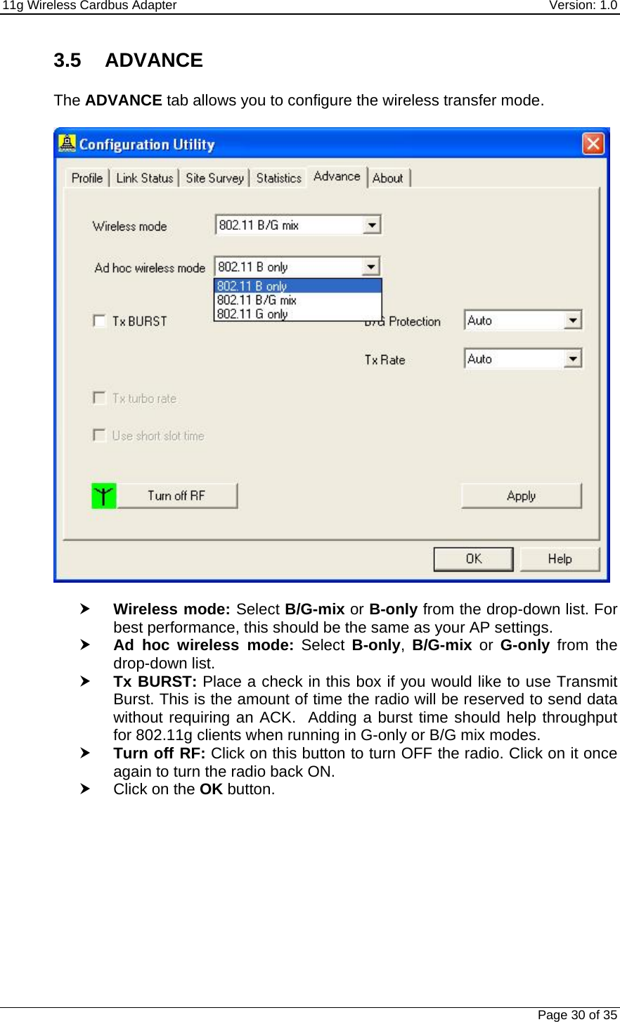 11g Wireless Cardbus Adapter    Version: 1.0   Page 30 of 35 3.5 ADVANCE  The ADVANCE tab allows you to configure the wireless transfer mode.     h Wireless mode: Select B/G-mix or B-only from the drop-down list. For best performance, this should be the same as your AP settings.  h Ad hoc wireless mode: Select B-only,  B/G-mix or G-only from the drop-down list. h Tx BURST: Place a check in this box if you would like to use Transmit Burst. This is the amount of time the radio will be reserved to send data without requiring an ACK.  Adding a burst time should help throughput for 802.11g clients when running in G-only or B/G mix modes.  h Turn off RF: Click on this button to turn OFF the radio. Click on it once again to turn the radio back ON.   h Click on the OK button. 