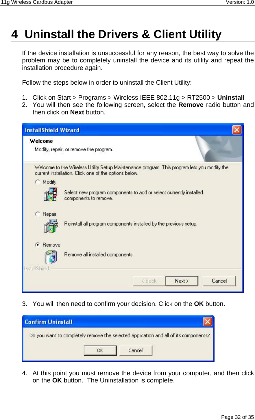 11g Wireless Cardbus Adapter    Version: 1.0   Page 32 of 35  4  Uninstall the Drivers &amp; Client Utility  If the device installation is unsuccessful for any reason, the best way to solve the problem may be to completely uninstall the device and its utility and repeat the installation procedure again.  Follow the steps below in order to uninstall the Client Utility:  1.  Click on Start &gt; Programs &gt; Wireless IEEE 802.11g &gt; RT2500 &gt; Uninstall 2.  You will then see the following screen, select the Remove radio button and then click on Next button.     3.  You will then need to confirm your decision. Click on the OK button.     4.  At this point you must remove the device from your computer, and then click on the OK button.  The Uninstallation is complete.  