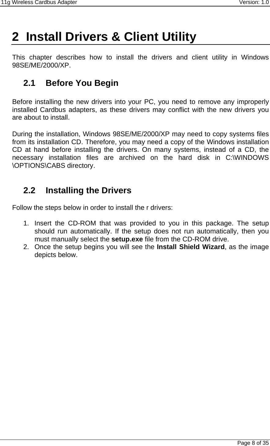11g Wireless Cardbus Adapter    Version: 1.0   Page 8 of 35  2  Install Drivers &amp; Client Utility  This chapter describes how to install the drivers and client utility in Windows 98SE/ME/2000/XP.    2.1 Before You Begin  Before installing the new drivers into your PC, you need to remove any improperly installed Cardbus adapters, as these drivers may conflict with the new drivers you are about to install.   During the installation, Windows 98SE/ME/2000/XP may need to copy systems files from its installation CD. Therefore, you may need a copy of the Windows installation CD at hand before installing the drivers. On many systems, instead of a CD, the necessary installation files are archived on the hard disk in C:\WINDOWS \OPTIONS\CABS directory.   2.2  Installing the Drivers  Follow the steps below in order to install the r drivers:  1.  Insert the CD-ROM that was provided to you in this package. The setup should run automatically. If the setup does not run automatically, then you must manually select the setup.exe file from the CD-ROM drive. 2.  Once the setup begins you will see the Install Shield Wizard, as the image depicts below.  