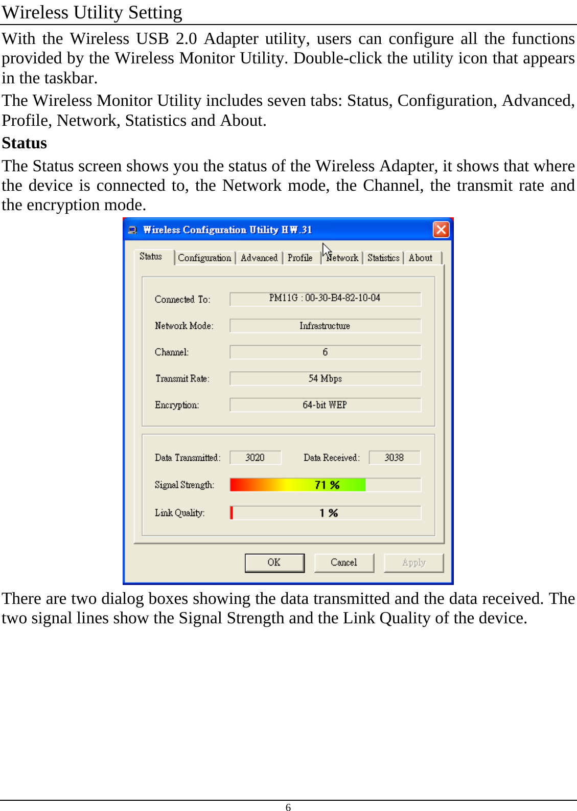 6 Wireless Utility Setting With the Wireless USB 2.0 Adapter utility, users can configure all the functions provided by the Wireless Monitor Utility. Double-click the utility icon that appears in the taskbar. The Wireless Monitor Utility includes seven tabs: Status, Configuration, Advanced, Profile, Network, Statistics and About. Status The Status screen shows you the status of the Wireless Adapter, it shows that where the device is connected to, the Network mode, the Channel, the transmit rate and the encryption mode.  There are two dialog boxes showing the data transmitted and the data received. The two signal lines show the Signal Strength and the Link Quality of the device. 