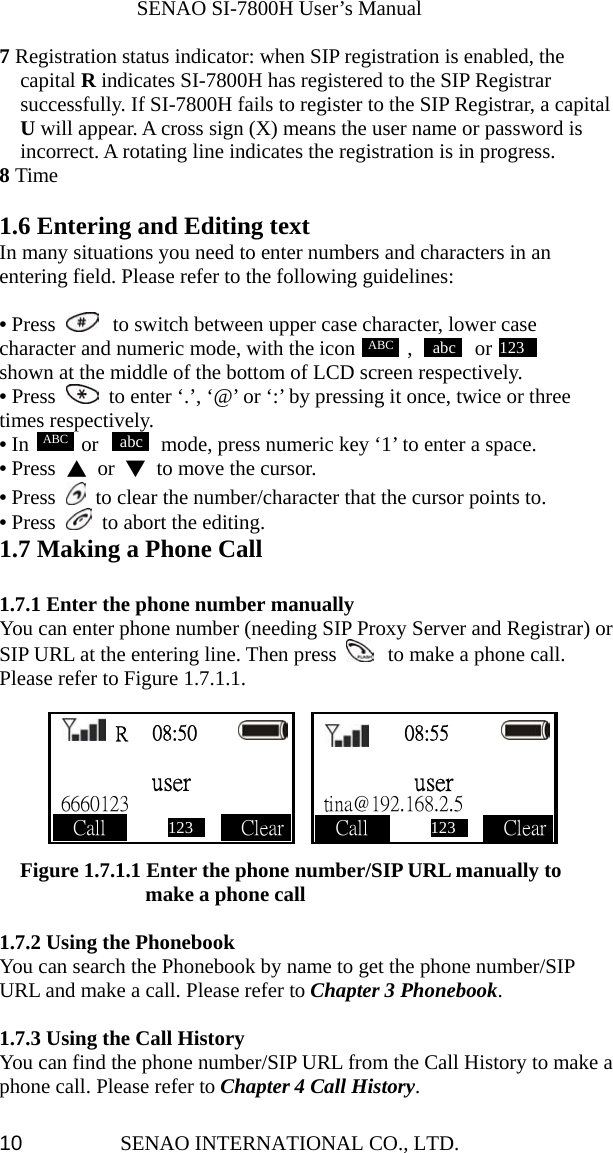              SENAO SI-7800H User’s Manual SENAO INTERNATIONAL CO., LTD.  107 Registration status indicator: when SIP registration is enabled, the capital R indicates SI-7800H has registered to the SIP Registrar successfully. If SI-7800H fails to register to the SIP Registrar, a capital U will appear. A cross sign (X) means the user name or password is incorrect. A rotating line indicates the registration is in progress. 8 Time  1.6 Entering and Editing text In many situations you need to enter numbers and characters in an entering field. Please refer to the following guidelines:  • Press   to switch between upper case character, lower case character and numeric mode, with the icon     ,      or            shown at the middle of the bottom of LCD screen respectively. • Press    to enter ‘.’, ‘@’ or ‘:’ by pressing it once, twice or three times respectively. • In     or      mode, press numeric key ‘1’ to enter a space. • Press  ▲ or ▼  to move the cursor. • Press    to clear the number/character that the cursor points to. • Press    to abort the editing. 1.7 Making a Phone Call  1.7.1 Enter the phone number manually You can enter phone number (needing SIP Proxy Server and Registrar) or SIP URL at the entering line. Then press   to make a phone call. Please refer to Figure 1.7.1.1.          Figure 1.7.1.1 Enter the phone number/SIP URL manually to   make a phone call  1.7.2 Using the Phonebook You can search the Phonebook by name to get the phone number/SIP URL and make a call. Please refer to Chapter 3 Phonebook.  1.7.3 Using the Call History You can find the phone number/SIP URL from the Call History to make a phone call. Please refer to Chapter 4 Call History.  R  08:50        user  6660123       Call              Clear    08:55          user  tina@192.168.2.5     Call              Clear abcABC 123ABC abc 123  123