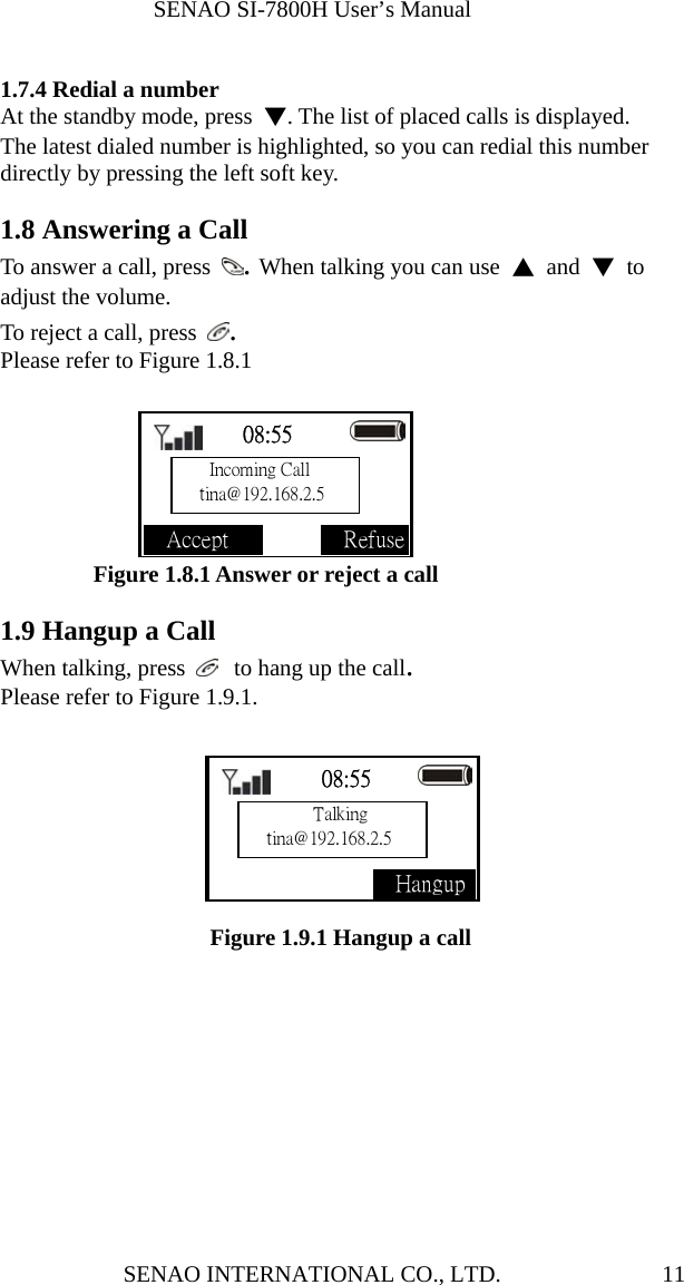              SENAO SI-7800H User’s Manual SENAO INTERNATIONAL CO., LTD.  11 1.7.4 Redial a number At the standby mode, press  ▼. The list of placed calls is displayed.   The latest dialed number is highlighted, so you can redial this number directly by pressing the left soft key.    1.8 Answering a Call To answer a call, press  . When talking you can use  ▲ and ▼ to adjust the volume. To reject a call, press  . Please refer to Figure 1.8.1        Figure 1.8.1 Answer or reject a call  1.9 Hangup a Call When talking, press   to hang up the call. Please refer to Figure 1.9.1.         Figure 1.9.1 Hangup a call    08:55                Accept              Refuse    08:55                 Hangup  Incoming Call tina@192.168.2.5     Talking tina@192.168.2.5 