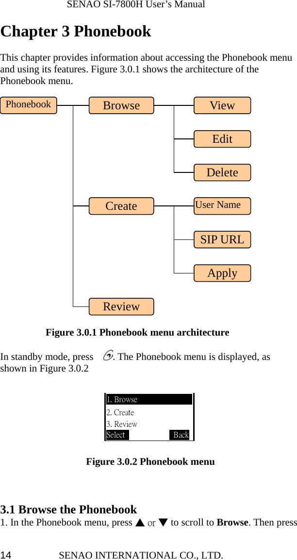              SENAO SI-7800H User’s Manual SENAO INTERNATIONAL CO., LTD.  14Chapter 3 Phonebook   This chapter provides information about accessing the Phonebook menu and using its features. Figure 3.0.1 shows the architecture of the Phonebook menu.             Figure 3.0.1 Phonebook menu architecture  In standby mode, press    . The Phonebook menu is displayed, as shown in Figure 3.0.2                                                                                        Figure 3.0.2 Phonebook menu    3.1 Browse the Phonebook   1. In the Phonebook menu, press ▲ or ▼ to scroll to Browse. Then press 1. Browse 2. Create 3. Review Select             BackPhonebook Review Create  User NameDelete Browse  View Edit SIP URLApply 