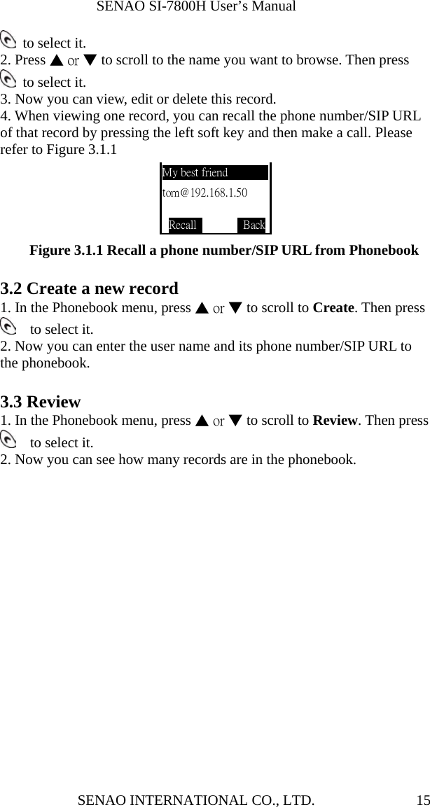              SENAO SI-7800H User’s Manual SENAO INTERNATIONAL CO., LTD.  15 to select it. 2. Press ▲ or ▼ to scroll to the name you want to browse. Then press  to select it.  3. Now you can view, edit or delete this record. 4. When viewing one record, you can recall the phone number/SIP URL of that record by pressing the left soft key and then make a call. Please refer to Figure 3.1.1            Figure 3.1.1 Recall a phone number/SIP URL from Phonebook  3.2 Create a new record 1. In the Phonebook menu, press ▲ or ▼ to scroll to Create. Then press   to select it.  2. Now you can enter the user name and its phone number/SIP URL to the phonebook.      3.3 Review   1. In the Phonebook menu, press ▲ or ▼ to scroll to Review. Then press   to select it.  2. Now you can see how many records are in the phonebook. My best friend tom@192.168.1.50  Recall          Back