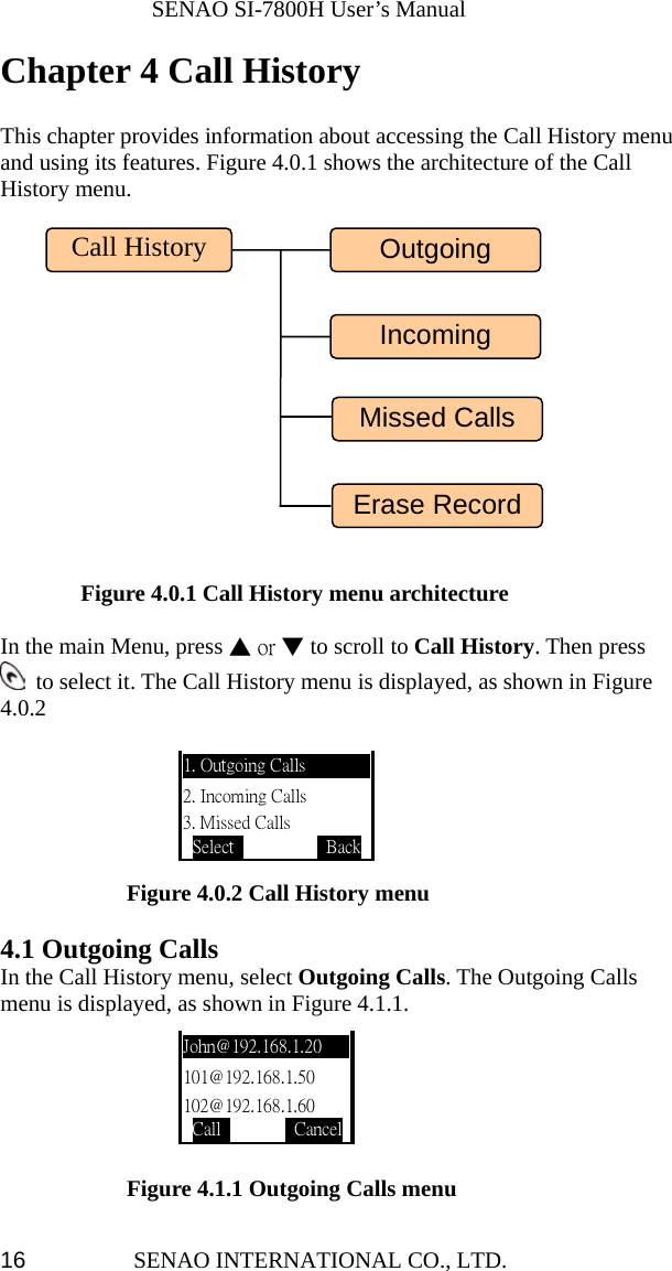              SENAO SI-7800H User’s Manual SENAO INTERNATIONAL CO., LTD.  16Chapter 4 Call History  This chapter provides information about accessing the Call History menu and using its features. Figure 4.0.1 shows the architecture of the Call History menu.            Figure 4.0.1 Call History menu architecture  In the main Menu, press ▲ or ▼ to scroll to Call History. Then press   to select it. The Call History menu is displayed, as shown in Figure 4.0.2                                                    Figure 4.0.2 Call History menu  4.1 Outgoing Calls In the Call History menu, select Outgoing Calls. The Outgoing Calls menu is displayed, as shown in Figure 4.1.1.       Figure 4.1.1 Outgoing Calls menu 1. Outgoing Calls 2. Incoming Calls 3. Missed Calls Select           BackJohn@192.168.1.20 101@192.168.1.50 102@192.168.1.60 Call         CancelCall History Incoming Outgoing Erase RecordMissed Calls