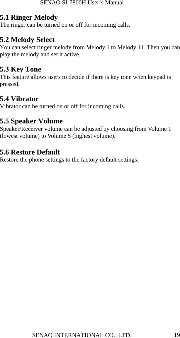              SENAO SI-7800H User’s Manual SENAO INTERNATIONAL CO., LTD.  195.1 Ringer Melody The ringer can be turned on or off for incoming calls.  5.2 Melody Select You can select ringer melody from Melody 1 to Melody 11. Then you can play the melody and set it active.  5.3 Key Tone This feature allows users to decide if there is key tone when keypad is pressed.  5.4 Vibrator Vibrator can be turned on or off for incoming calls.  5.5 Speaker Volume Speaker/Receiver volume can be adjusted by choosing from Volume 1 (lowest volume) to Volume 5 (highest volume).  5.6 Restore Default Restore the phone settings to the factory default settings. 