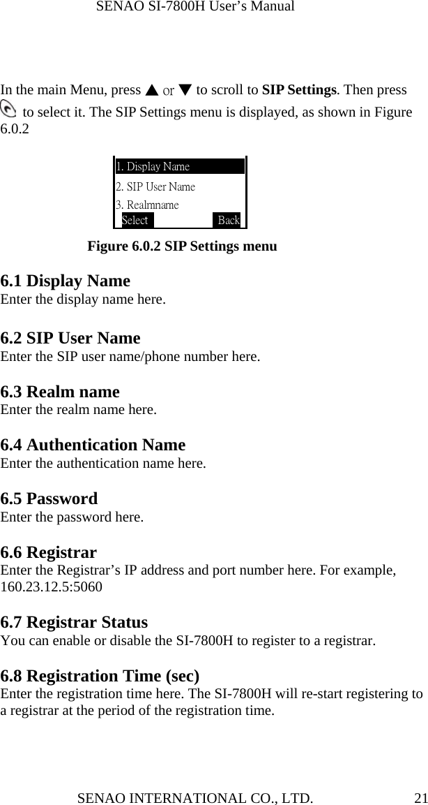              SENAO SI-7800H User’s Manual SENAO INTERNATIONAL CO., LTD.  21   In the main Menu, press ▲ or ▼ to scroll to SIP Settings. Then press   to select it. The SIP Settings menu is displayed, as shown in Figure 6.0.2                                         Figure 6.0.2 SIP Settings menu  6.1 Display Name Enter the display name here.  6.2 SIP User Name Enter the SIP user name/phone number here.  6.3 Realm name Enter the realm name here.  6.4 Authentication Name Enter the authentication name here.  6.5 Password Enter the password here.  6.6 Registrar Enter the Registrar’s IP address and port number here. For example, 160.23.12.5:5060  6.7 Registrar Status You can enable or disable the SI-7800H to register to a registrar.  6.8 Registration Time (sec) Enter the registration time here. The SI-7800H will re-start registering to a registrar at the period of the registration time.    1. Display Name 2. SIP User Name 3. Realmname Select             Back