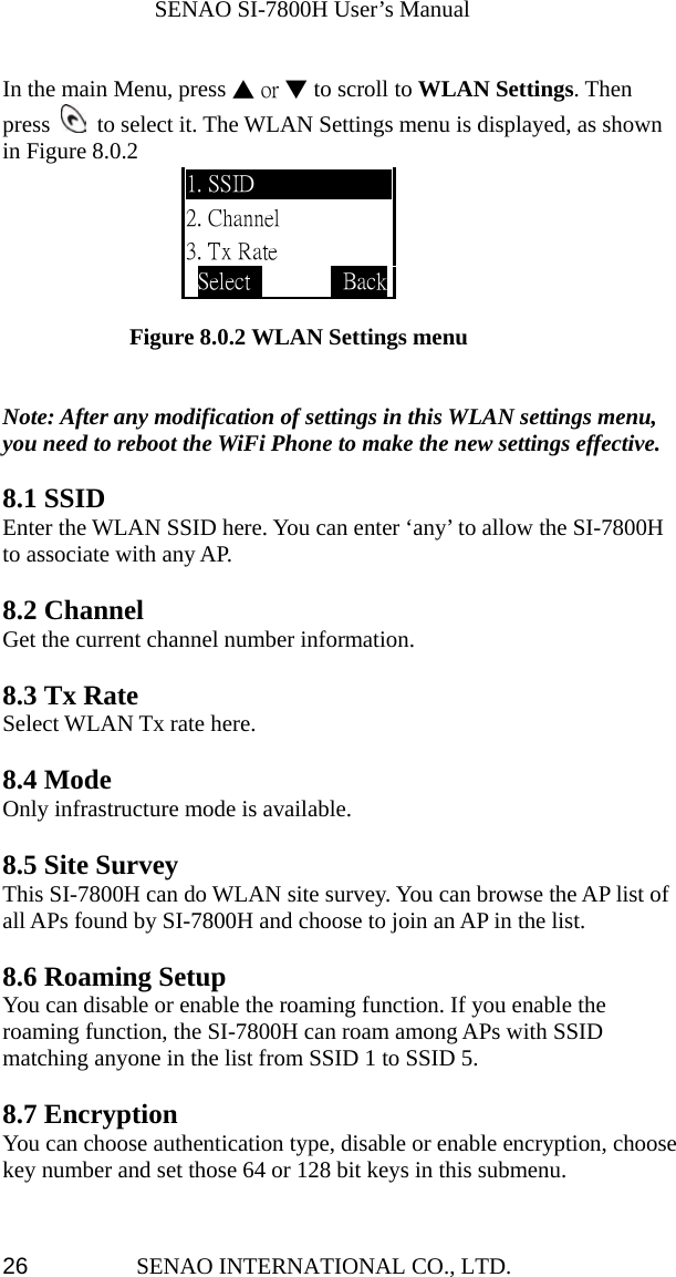              SENAO SI-7800H User’s Manual SENAO INTERNATIONAL CO., LTD.  26 In the main Menu, press ▲ or ▼ to scroll to WLAN Settings. Then press    to select it. The WLAN Settings menu is displayed, as shown in Figure 8.0.2                  Figure 8.0.2 WLAN Settings menu   Note: After any modification of settings in this WLAN settings menu, you need to reboot the WiFi Phone to make the new settings effective.  8.1 SSID Enter the WLAN SSID here. You can enter ‘any’ to allow the SI-7800H to associate with any AP.      8.2 Channel Get the current channel number information.  8.3 Tx Rate Select WLAN Tx rate here.  8.4 Mode Only infrastructure mode is available.  8.5 Site Survey This SI-7800H can do WLAN site survey. You can browse the AP list of all APs found by SI-7800H and choose to join an AP in the list.  8.6 Roaming Setup You can disable or enable the roaming function. If you enable the roaming function, the SI-7800H can roam among APs with SSID matching anyone in the list from SSID 1 to SSID 5.  8.7 Encryption   You can choose authentication type, disable or enable encryption, choose key number and set those 64 or 128 bit keys in this submenu.  1. SSID 2. Channel 3. Tx Rate Select          Back