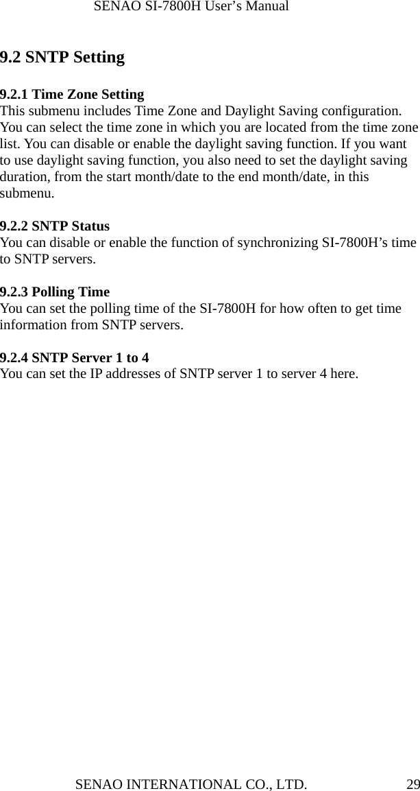              SENAO SI-7800H User’s Manual SENAO INTERNATIONAL CO., LTD.  29 9.2 SNTP Setting  9.2.1 Time Zone Setting This submenu includes Time Zone and Daylight Saving configuration. You can select the time zone in which you are located from the time zone list. You can disable or enable the daylight saving function. If you want to use daylight saving function, you also need to set the daylight saving duration, from the start month/date to the end month/date, in this submenu.  9.2.2 SNTP Status You can disable or enable the function of synchronizing SI-7800H’s time to SNTP servers.  9.2.3 Polling Time You can set the polling time of the SI-7800H for how often to get time information from SNTP servers.  9.2.4 SNTP Server 1 to 4 You can set the IP addresses of SNTP server 1 to server 4 here.     