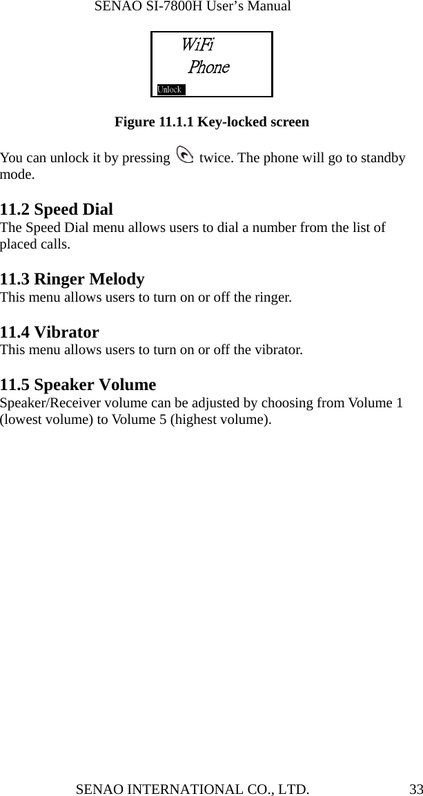              SENAO SI-7800H User’s Manual SENAO INTERNATIONAL CO., LTD.  33     Figure 11.1.1 Key-locked screen  You can unlock it by pressing    twice. The phone will go to standby mode.  11.2 Speed Dial The Speed Dial menu allows users to dial a number from the list of placed calls.    11.3 Ringer Melody This menu allows users to turn on or off the ringer.  11.4 Vibrator This menu allows users to turn on or off the vibrator.  11.5 Speaker Volume Speaker/Receiver volume can be adjusted by choosing from Volume 1 (lowest volume) to Volume 5 (highest volume).    WiFi Phone Unlock     