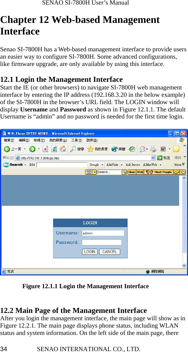              SENAO SI-7800H User’s Manual SENAO INTERNATIONAL CO., LTD.  34Chapter 12 Web-based Management Interface  Senao SI-7800H has a Web-based management interface to provide users an easier way to configure SI-7800H. Some advanced configurations, like firmware upgrade, are only available by using this interface.  12.1 Login the Management Interface Start the IE (or other browsers) to navigate SI-7800H web management interface by entering the IP address (192.168.3.20 in the below example) of the SI-7800H in the browser’s URL field. The LOGIN window will display Username and Password as shown in Figure 12.1.1. The default Username is “admin” and no password is needed for the first time login.                 Figure 12.1.1 Login the Management Interface   12.2 Main Page of the Management Interface After you login the management interface, the main page will show as in Figure 12.2.1. The main page displays phone status, including WLAN status and system information. On the left side of the main page, there 