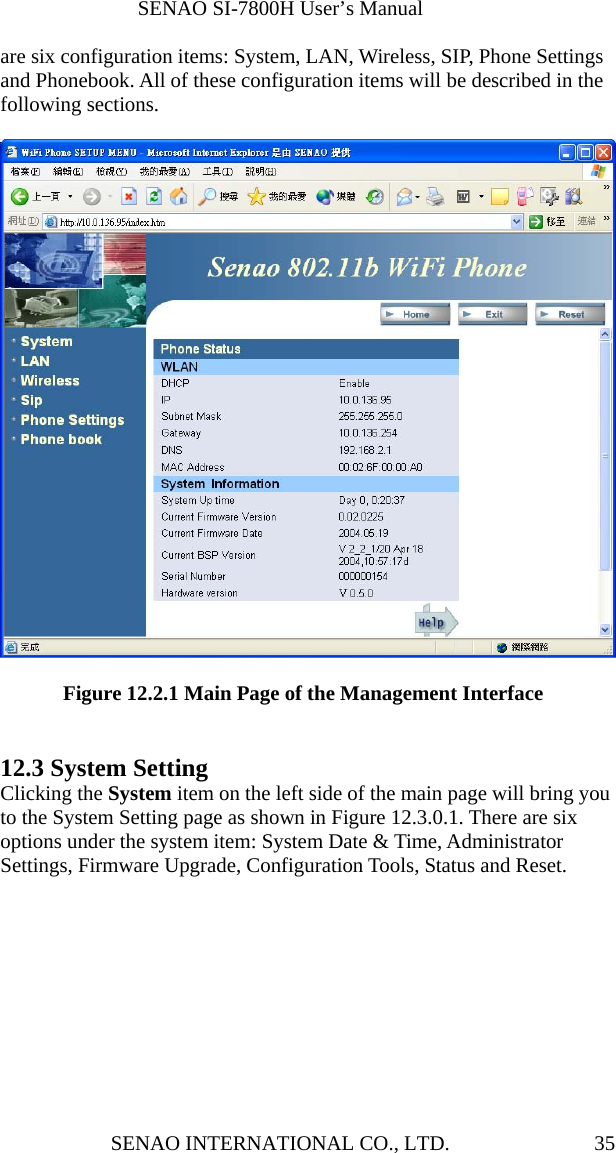              SENAO SI-7800H User’s Manual SENAO INTERNATIONAL CO., LTD.  35are six configuration items: System, LAN, Wireless, SIP, Phone Settings and Phonebook. All of these configuration items will be described in the following sections.            Figure 12.2.1 Main Page of the Management Interface   12.3 System Setting Clicking the System item on the left side of the main page will bring you to the System Setting page as shown in Figure 12.3.0.1. There are six options under the system item: System Date &amp; Time, Administrator Settings, Firmware Upgrade, Configuration Tools, Status and Reset.  