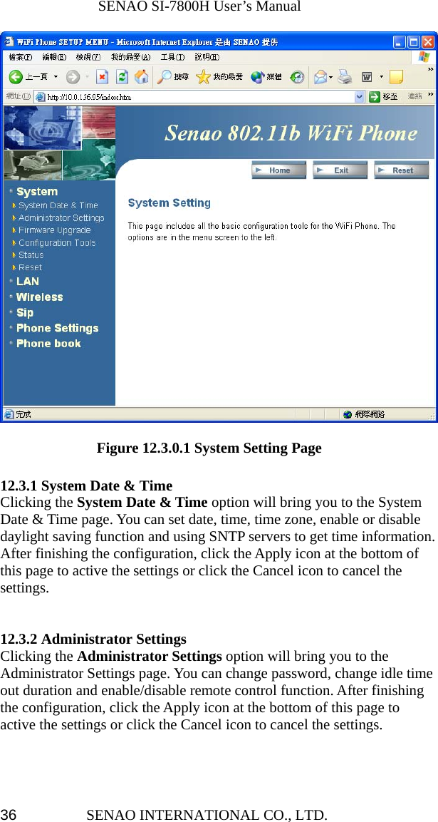              SENAO SI-7800H User’s Manual SENAO INTERNATIONAL CO., LTD.  36               Figure 12.3.0.1 System Setting Page  12.3.1 System Date &amp; Time Clicking the System Date &amp; Time option will bring you to the System Date &amp; Time page. You can set date, time, time zone, enable or disable daylight saving function and using SNTP servers to get time information. After finishing the configuration, click the Apply icon at the bottom of this page to active the settings or click the Cancel icon to cancel the settings.   12.3.2 Administrator Settings Clicking the Administrator Settings option will bring you to the Administrator Settings page. You can change password, change idle time out duration and enable/disable remote control function. After finishing the configuration, click the Apply icon at the bottom of this page to active the settings or click the Cancel icon to cancel the settings.    