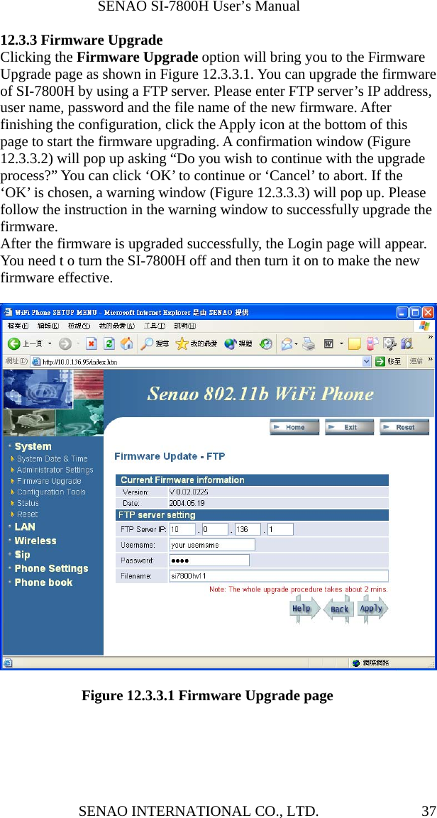              SENAO SI-7800H User’s Manual SENAO INTERNATIONAL CO., LTD.  3712.3.3 Firmware Upgrade Clicking the Firmware Upgrade option will bring you to the Firmware Upgrade page as shown in Figure 12.3.3.1. You can upgrade the firmware of SI-7800H by using a FTP server. Please enter FTP server’s IP address, user name, password and the file name of the new firmware. After finishing the configuration, click the Apply icon at the bottom of this page to start the firmware upgrading. A confirmation window (Figure 12.3.3.2) will pop up asking “Do you wish to continue with the upgrade process?” You can click ‘OK’ to continue or ‘Cancel’ to abort. If the ‘OK’ is chosen, a warning window (Figure 12.3.3.3) will pop up. Please follow the instruction in the warning window to successfully upgrade the firmware. After the firmware is upgraded successfully, the Login page will appear. You need t o turn the SI-7800H off and then turn it on to make the new firmware effective.               Figure 12.3.3.1 Firmware Upgrade page   