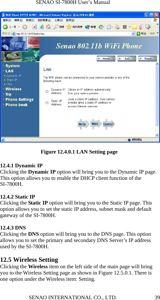              SENAO SI-7800H User’s Manual SENAO INTERNATIONAL CO., LTD.  39                 Figure 12.4.0.1 LAN Setting page  12.4.1 Dynamic IP Clicking the Dynamic IP option will bring you to the Dynamic IP page. This option allows you to enable the DHCP client function of the SI-7800H.  12.4.2 Static IP Clicking the Static IP option will bring you to the Static IP page. This option allows you to set the static IP address, subnet mask and default gateway of the SI-7800H.  12.4.3 DNS Clicking the DNS option will bring you to the DNS page. This option allows you to set the primary and secondary DNS Server’s IP address used by the SI-7800H.  12.5 Wireless Setting Clicking the Wireless item on the left side of the main page will bring you to the Wireless Setting page as shown in Figure 12.5.0.1. There is one option under the Wireless item: Setting.  