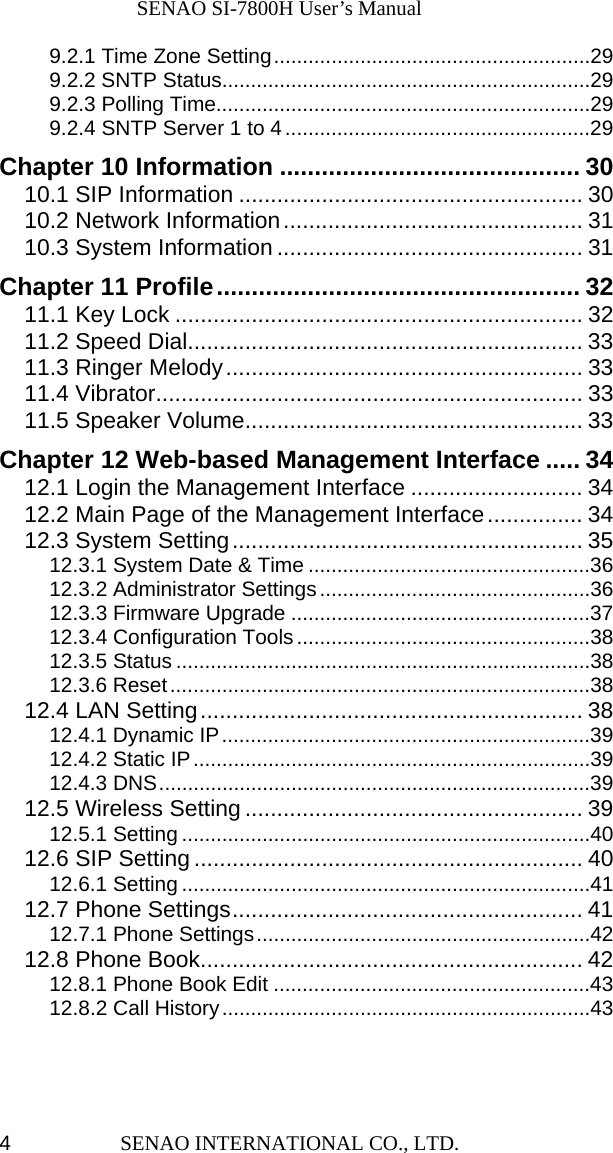              SENAO SI-7800H User’s Manual SENAO INTERNATIONAL CO., LTD.  49.2.1 Time Zone Setting.......................................................29 9.2.2 SNTP Status................................................................29 9.2.3 Polling Time.................................................................29 9.2.4 SNTP Server 1 to 4.....................................................29 Chapter 10 Information ........................................... 30 10.1 SIP Information ...................................................... 30 10.2 Network Information............................................... 31 10.3 System Information ................................................ 31 Chapter 11 Profile.................................................... 32 11.1 Key Lock ................................................................ 32 11.2 Speed Dial.............................................................. 33 11.3 Ringer Melody........................................................ 33 11.4 Vibrator................................................................... 33 11.5 Speaker Volume..................................................... 33 Chapter 12 Web-based Management Interface ..... 34 12.1 Login the Management Interface ........................... 34 12.2 Main Page of the Management Interface............... 34 12.3 System Setting....................................................... 35 12.3.1 System Date &amp; Time .................................................36 12.3.2 Administrator Settings...............................................36 12.3.3 Firmware Upgrade ....................................................37 12.3.4 Configuration Tools...................................................38 12.3.5 Status ........................................................................38 12.3.6 Reset.........................................................................38 12.4 LAN Setting............................................................ 38 12.4.1 Dynamic IP................................................................39 12.4.2 Static IP.....................................................................39 12.4.3 DNS...........................................................................39 12.5 Wireless Setting ..................................................... 39 12.5.1 Setting .......................................................................40 12.6 SIP Setting ............................................................. 40 12.6.1 Setting .......................................................................41 12.7 Phone Settings....................................................... 41 12.7.1 Phone Settings..........................................................42 12.8 Phone Book............................................................ 42 12.8.1 Phone Book Edit .......................................................43 12.8.2 Call History................................................................43 