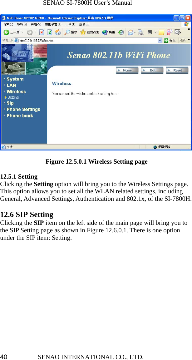              SENAO SI-7800H User’s Manual SENAO INTERNATIONAL CO., LTD.  40                Figure 12.5.0.1 Wireless Setting page  12.5.1 Setting Clicking the Setting option will bring you to the Wireless Settings page. This option allows you to set all the WLAN related settings, including General, Advanced Settings, Authentication and 802.1x, of the SI-7800H.  12.6 SIP Setting Clicking the SIP item on the left side of the main page will bring you to the SIP Setting page as shown in Figure 12.6.0.1. There is one option under the SIP item: Setting.  