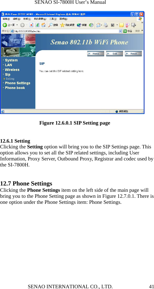              SENAO SI-7800H User’s Manual SENAO INTERNATIONAL CO., LTD.  41                 Figure 12.6.0.1 SIP Setting page   12.6.1 Setting Clicking the Setting option will bring you to the SIP Settings page. This option allows you to set all the SIP related settings, including User Information, Proxy Server, Outbound Proxy, Registrar and codec used by the SI-7800H.   12.7 Phone Settings Clicking the Phone Settings item on the left side of the main page will bring you to the Phone Setting page as shown in Figure 12.7.0.1. There is one option under the Phone Settings item: Phone Settings. 