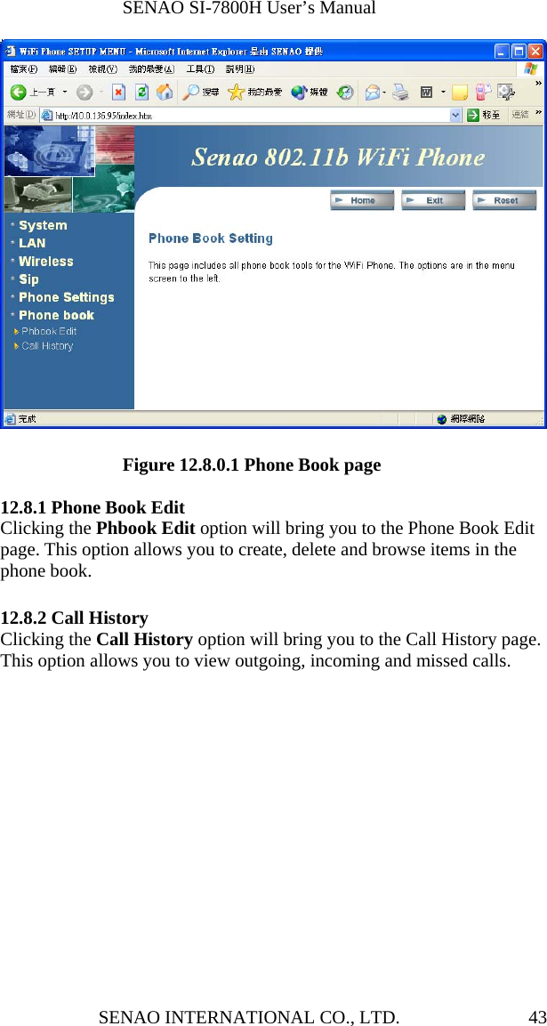              SENAO SI-7800H User’s Manual SENAO INTERNATIONAL CO., LTD.  43             Figure 12.8.0.1 Phone Book page  12.8.1 Phone Book Edit Clicking the Phbook Edit option will bring you to the Phone Book Edit page. This option allows you to create, delete and browse items in the phone book.  12.8.2 Call History Clicking the Call History option will bring you to the Call History page. This option allows you to view outgoing, incoming and missed calls. 