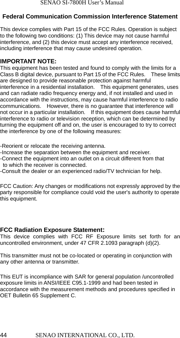              SENAO SI-7800H User’s Manual SENAO INTERNATIONAL CO., LTD.  44Federal Communication Commission Interference Statement  This device complies with Part 15 of the FCC Rules. Operation is subject to the following two conditions: (1) This device may not cause harmful interference, and (2) this device must accept any interference received, including interference that may cause undesired operation.  IMPORTANT NOTE: This equipment has been tested and found to comply with the limits for a Class B digital device, pursuant to Part 15 of the FCC Rules.    These limits are designed to provide reasonable protection against harmful interference in a residential installation.    This equipment generates, uses and can radiate radio frequency energy and, if not installed and used in accordance with the instructions, may cause harmful interference to radio communications.    However, there is no guarantee that interference will not occur in a particular installation.    If this equipment does cause harmful interference to radio or television reception, which can be determined by turning the equipment off and on, the user is encouraged to try to correct the interference by one of the following measures:  -Reorient or relocate the receiving antenna. -Increase the separation between the equipment and receiver. -Connect the equipment into an outlet on a circuit different from that to which the receiver is connected. -Consult the dealer or an experienced radio/TV technician for help.  FCC Caution: Any changes or modifications not expressly approved by the party responsible for compliance could void the user&apos;s authority to operate this equipment.    FCC Radiation Exposure Statement: This device complies with FCC RF Exposure limits set forth for an uncontrolled environment, under 47 CFR 2.1093 paragraph (d)(2).  This transmitter must not be co-located or operating in conjunction with any other antenna or transmitter.  This EUT is incompliance with SAR for general population /uncontrolled exposure limits in ANSI/IEEE C95.1-1999 and had been tested in accordance with the measurement methods and procedures specified in OET Bulletin 65 Supplement C.    