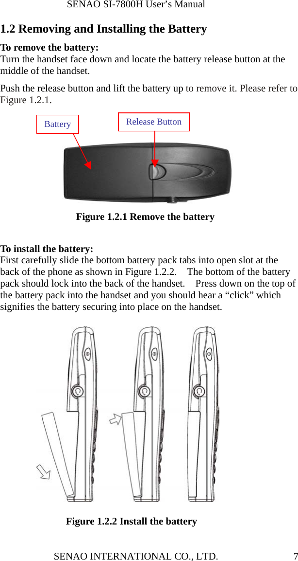              SENAO SI-7800H User’s Manual SENAO INTERNATIONAL CO., LTD.  71.2 Removing and Installing the Battery To remove the battery:   Turn the handset face down and locate the battery release button at the middle of the handset.     Push the release button and lift the battery up to remove it. Please refer to Figure 1.2.1.     Figure 1.2.1 Remove the battery  To install the battery: First carefully slide the bottom battery pack tabs into open slot at the back of the phone as shown in Figure 1.2.2.    The bottom of the battery pack should lock into the back of the handset.    Press down on the top of the battery pack into the handset and you should hear a “click” which signifies the battery securing into place on the handset.      Figure 1.2.2 Install the battery Release ButtonBattery