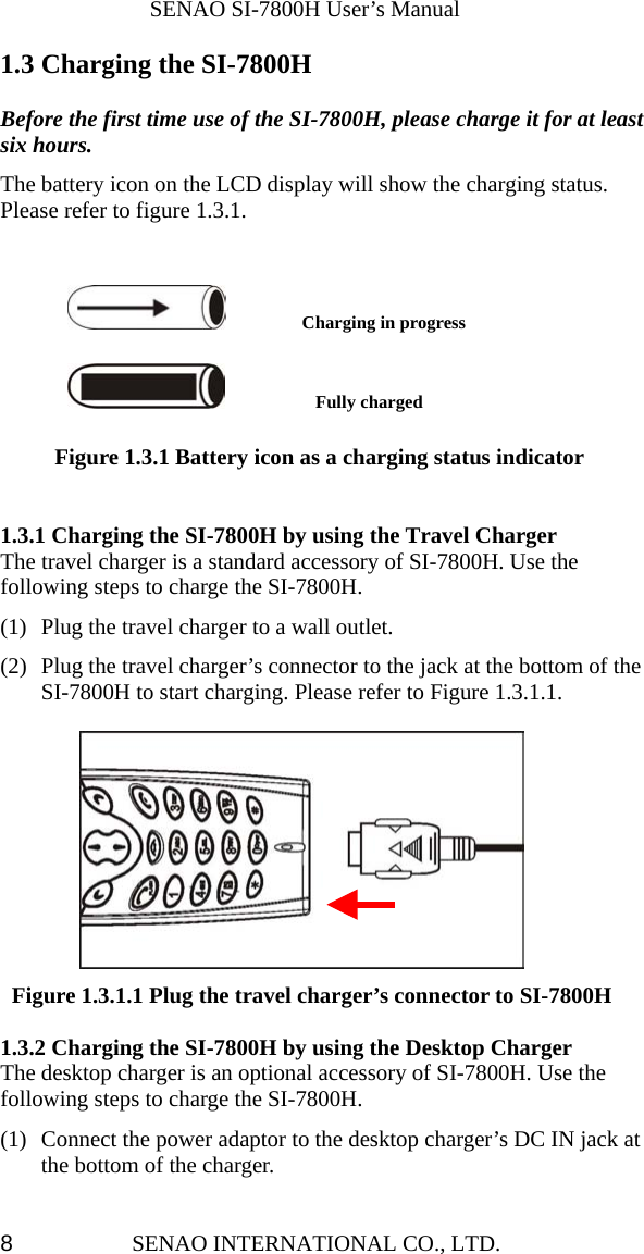              SENAO SI-7800H User’s Manual SENAO INTERNATIONAL CO., LTD.  81.3 Charging the SI-7800H  Before the first time use of the SI-7800H, please charge it for at least six hours. The battery icon on the LCD display will show the charging status.   Please refer to figure 1.3.1.          Charging in progress         Fully charged      Figure 1.3.1 Battery icon as a charging status indicator   1.3.1 Charging the SI-7800H by using the Travel Charger The travel charger is a standard accessory of SI-7800H. Use the following steps to charge the SI-7800H. (1)  Plug the travel charger to a wall outlet.   (2)  Plug the travel charger’s connector to the jack at the bottom of the SI-7800H to start charging. Please refer to Figure 1.3.1.1.   Figure 1.3.1.1 Plug the travel charger’s connector to SI-7800H  1.3.2 Charging the SI-7800H by using the Desktop Charger The desktop charger is an optional accessory of SI-7800H. Use the following steps to charge the SI-7800H. (1)  Connect the power adaptor to the desktop charger’s DC IN jack at the bottom of the charger.   