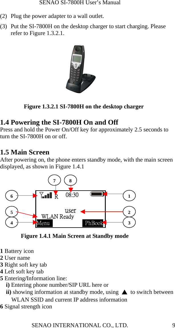              SENAO SI-7800H User’s Manual SENAO INTERNATIONAL CO., LTD.  9(2)  Plug the power adapter to a wall outlet.   (3)  Put the SI-7800H on the desktop charger to start charging. Please refer to Figure 1.3.2.1.  Figure 1.3.2.1 SI-7800H on the desktop charger  1.4 Powering the SI-7800H On and Off Press and hold the Power On/Off key for approximately 2.5 seconds to turn the SI-7800H on or off.    1.5 Main Screen After powering on, the phone enters standby mode, with the main screen displayed, as shown in Figure 1.4.1         Figure 1.4.1 Main Screen at Standby mode  1 Battery icon 2 User name 3 Right soft key tab 4 Left soft key tab 5 Entering/Information line: i) Entering phone number/SIP URL here or   ii) showing information at standby mode, using  ▲  to switch between WLAN SSID and current IP address information 6 Signal strength icon  R 08:30        user   WLAN Ready     Menu              PhBook45236178