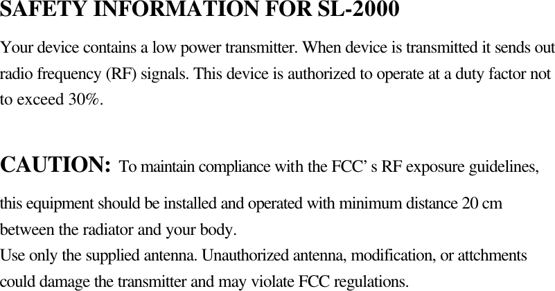 SAFETY INFORMATION FOR SL-2000 Your device contains a low power transmitter. When device is transmitted it sends out radio frequency (RF) signals. This device is authorized to operate at a duty factor not to exceed 30%.  CAUTION: To maintain compliance with the FCC’s RF exposure guidelines, this equipment should be installed and operated with minimum distance 20 cm between the radiator and your body.   Use only the supplied antenna. Unauthorized antenna, modification, or attchments could damage the transmitter and may violate FCC regulations. 