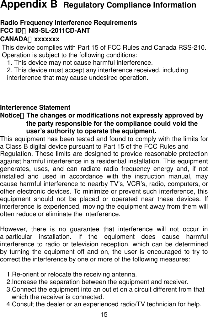   15 Appendix B  Regulatory Compliance Information  Radio Frequency Interference Requirements FCC ID：NI3-SL-2011CD-ANT CANADA：xxxxxxx  This device complies with Part 15 of FCC Rules and Canada RSS-210.  Operation is subject to the following conditions:     1. This device may not cause harmful interference.     2. This device must accept any interference received, including     interference that may cause undesired operation.    Interference Statement Notice：The changes or modifications not expressly approved by the party responsible for the compliance could void the user’s authority to operate the equipment. This equipment has been tested and found to comply with the limits for a Class B digital device pursuant to Part 15 of the FCC Rules and Regulation. These limits are designed to provide reasonable protection against harmful interference in a residential installation. This equipment generates, uses, and can radiate radio frequency energy and, if not installed and used in accordance with the instruction manual, may cause harmful interference to nearby TV’s, VCR’s, radio, computers, or other electronic devices. To minimize or prevent such interference, this equipment should not be placed or operated near these devices. If interference is experienced, moving the equipment away from them will often reduce or eliminate the interference.  However, there is no guarantee that interference will not occur in a particular installation. If the equipment does cause harmful interference to radio or television reception, which can be determined by turning the equipment off and on, the user is encouraged to try to correct the interference by one or more of the following measures:      1.Re-orient or relocate the receiving antenna. 2.Increase the separation between the equipment and receiver. 3.Connect the equipment into an outlet on a circuit different from that    which the receiver is connected. 4.Consult the dealer or an experienced radio/TV technician for help. 