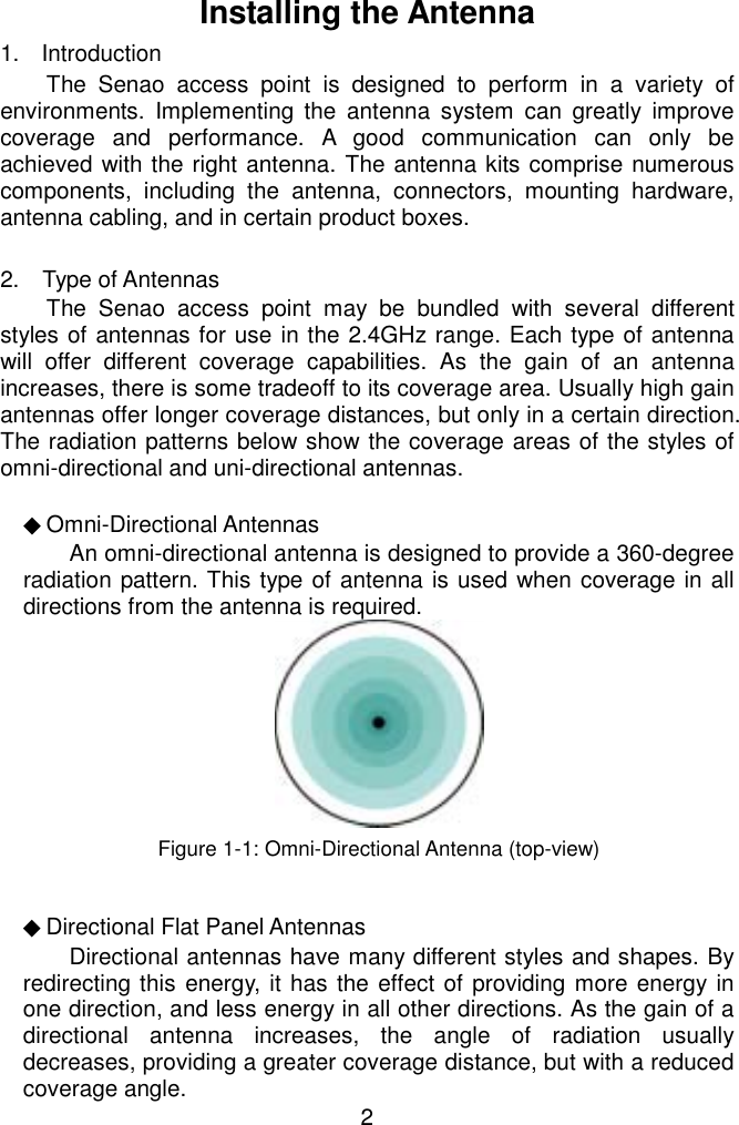   Installing the Antenna 1. Introduction The Senao access point is designed to perform in a variety of environments. Implementing the antenna system can greatly improve coverage and performance. A good communication can only be achieved with the right antenna. The antenna kits comprise numerous components, including the antenna, connectors, mounting hardware, antenna cabling, and in certain product boxes.    2.  Type of Antennas The Senao access point may be bundled with several different styles of antennas for use in the 2.4GHz range. Each type of antenna will offer different coverage capabilities. As the gain of an antenna increases, there is some tradeoff to its coverage area. Usually high gain antennas offer longer coverage distances, but only in a certain direction. The radiation patterns below show the coverage areas of the styles of omni-directional and uni-directional antennas.   ◆Omni-Directional Antennas An omni-directional antenna is designed to provide a 360-degree radiation pattern. This type of antenna is used when coverage in all directions from the antenna is required.    Figure 1-1: Omni-Directional Antenna (top-view)  ◆Directional Flat Panel Antennas  2Directional antennas have many different styles and shapes. By redirecting this energy, it has the effect of providing more energy in one direction, and less energy in all other directions. As the gain of a directional antenna increases, the angle of radiation usually decreases, providing a greater coverage distance, but with a reduced coverage angle. 
