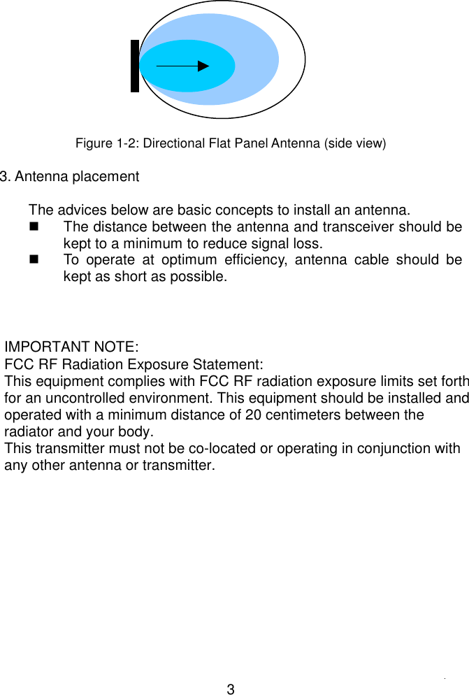           Figure 1-2: Directional Flat Panel Antenna (side view)  3. Antenna placement  The advices below are basic concepts to install an antenna.   The distance between the antenna and transceiver should be kept to a minimum to reduce signal loss.   To operate at optimum efficiency, antenna cable should be kept as short as possible.  3IMPORTANT NOTE:FCC RF Radiation Exposure Statement:This equipment complies with FCC RF radiation exposure limits set forthfor an uncontrolled environment. This equipment should be installed andoperated with a minimum distance of 20 centimeters between theradiator and your body.This transmitter must not be co-located or operating in conjunction withany other antenna or transmitter.