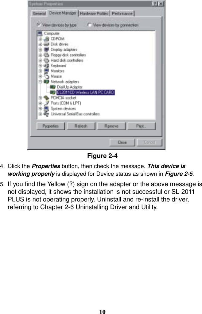 Figure 2-4  4. Click the Properties button, then check the message. This device is working properly is displayed for Device status as shown in Figure 2-5.  5.  If you find the Yellow (?) sign on the adapter or the above message is not displayed, it shows the installation is not successful or SL-2011 PLUS is not operating properly. Uninstall and re-install the driver, referring to Chapter 2-6 Uninstalling Driver and Utility.          10 