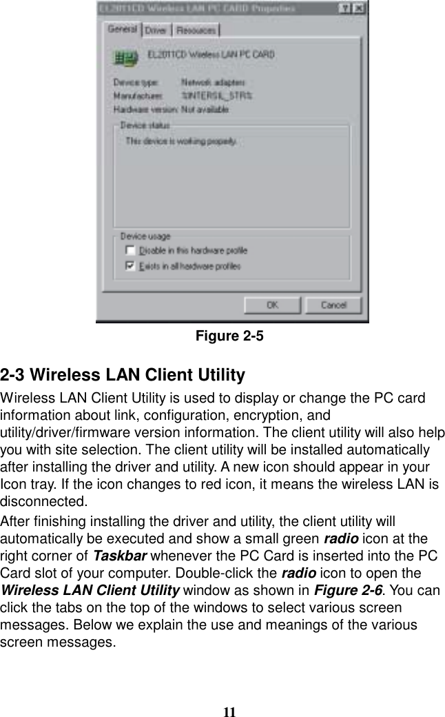 Figure 2-5  2-3 Wireless LAN Client Utility Wireless LAN Client Utility is used to display or change the PC card information about link, configuration, encryption, and utility/driver/firmware version information. The client utility will also help you with site selection. The client utility will be installed automatically after installing the driver and utility. A new icon should appear in your Icon tray. If the icon changes to red icon, it means the wireless LAN is disconnected. After finishing installing the driver and utility, the client utility will automatically be executed and show a small green radio icon at the right corner of Taskbar whenever the PC Card is inserted into the PC Card slot of your computer. Double-click the radio icon to open the Wireless LAN Client Utility window as shown in Figure 2-6. You can click the tabs on the top of the windows to select various screen messages. Below we explain the use and meanings of the various screen messages.    11 