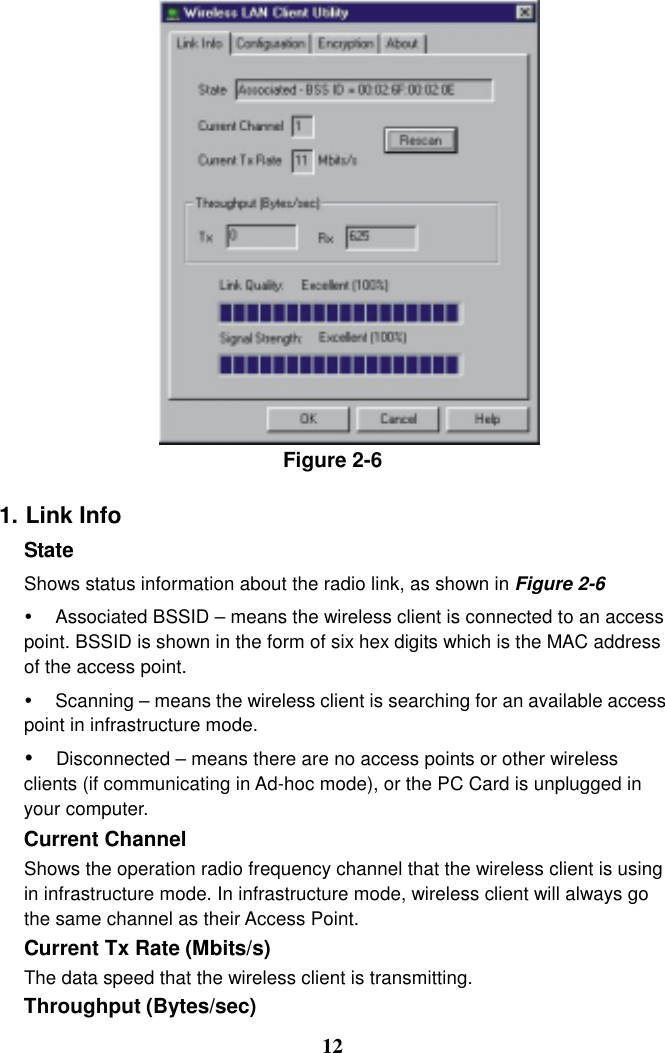 Figure 2-6  1. Link Info State  Shows status information about the radio link, as shown in Figure 2-6 #  Associated BSSID – means the wireless client is connected to an access point. BSSID is shown in the form of six hex digits which is the MAC address of the access point. #  Scanning – means the wireless client is searching for an available access point in infrastructure mode. # Disconnected – means there are no access points or other wireless clients (if communicating in Ad-hoc mode), or the PC Card is unplugged in your computer.  Current Channel   Shows the operation radio frequency channel that the wireless client is using in infrastructure mode. In infrastructure mode, wireless client will always go the same channel as their Access Point. Current Tx Rate (Mbits/s)   The data speed that the wireless client is transmitting. Throughput (Bytes/sec)    12 