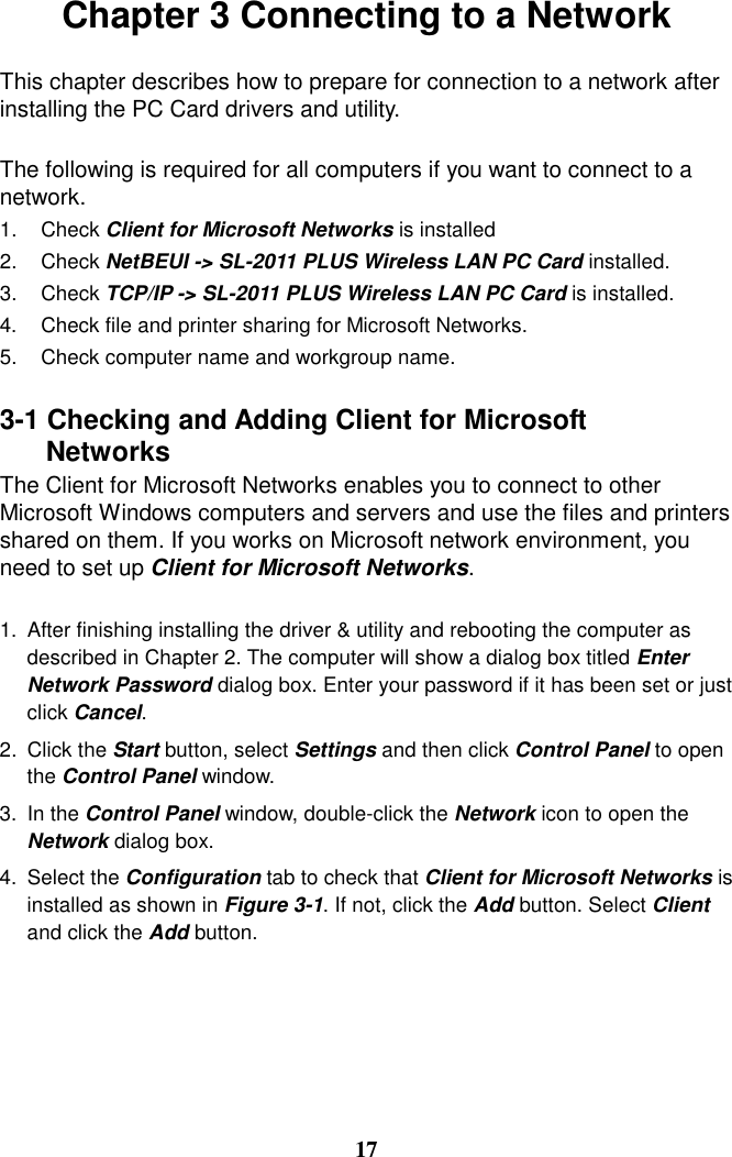 Chapter 3 Connecting to a Network  This chapter describes how to prepare for connection to a network after installing the PC Card drivers and utility.  The following is required for all computers if you want to connect to a network. 1. Check Client for Microsoft Networks is installed 2. Check NetBEUI -&gt; SL-2011 PLUS Wireless LAN PC Card installed. 3. Check TCP/IP -&gt; SL-2011 PLUS Wireless LAN PC Card is installed. 4.  Check file and printer sharing for Microsoft Networks. 5.  Check computer name and workgroup name.  3-1 Checking and Adding Client for Microsoft   Networks The Client for Microsoft Networks enables you to connect to other Microsoft Windows computers and servers and use the files and printers shared on them. If you works on Microsoft network environment, you need to set up Client for Microsoft Networks.  1.  After finishing installing the driver &amp; utility and rebooting the computer as described in Chapter 2. The computer will show a dialog box titled Enter Network Password dialog box. Enter your password if it has been set or just click Cancel. 2. Click the Start button, select Settings and then click Control Panel to open the Control Panel window. 3. In the Control Panel window, double-click the Network icon to open the Network dialog box. 4. Select the Configuration tab to check that Client for Microsoft Networks is installed as shown in Figure 3-1. If not, click the Add button. Select Client and click the Add button.      17 
