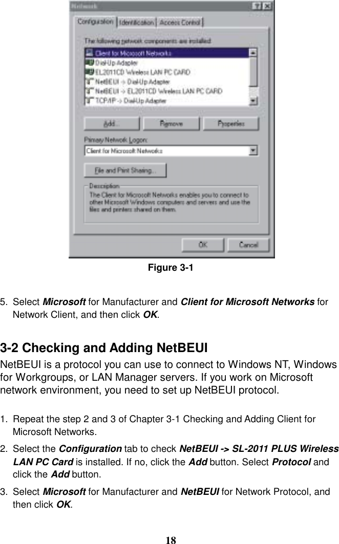 Figure 3-1  5. Select Microsoft for Manufacturer and Client for Microsoft Networks for Network Client, and then click OK.  3-2 Checking and Adding NetBEUI NetBEUI is a protocol you can use to connect to Windows NT, Windows for Workgroups, or LAN Manager servers. If you work on Microsoft network environment, you need to set up NetBEUI protocol.  1.  Repeat the step 2 and 3 of Chapter 3-1 Checking and Adding Client for Microsoft Networks. 2. Select the Configuration tab to check NetBEUI -&gt; SL-2011 PLUS Wireless LAN PC Card is installed. If no, click the Add button. Select Protocol and click the Add button. 3. Select Microsoft for Manufacturer and NetBEUI for Network Protocol, and then click OK.   18 
