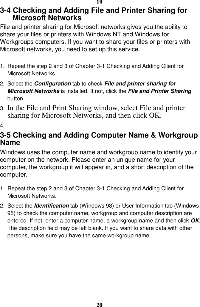 19 3-4 Checking and Adding File and Printer Sharing for Microsoft Networks File and printer sharing for Microsoft networks gives you the ability to share your files or printers with Windows NT and Windows for Workgroups computers. If you want to share your files or printers with Microsoft networks, you need to set up this service.  1.  Repeat the step 2 and 3 of Chapter 3-1 Checking and Adding Client for Microsoft Networks. 2. Select the Configuration tab to check File and printer sharing for Microsoft Networks is installed. If not, click the File and Printer Sharing button. 3.  In the File and Print Sharing window, select File and printer sharing for Microsoft Networks, and then click OK. 4.   3-5 Checking and Adding Computer Name &amp; Workgroup Name Windows uses the computer name and workgroup name to identify your computer on the network. Please enter an unique name for your computer, the workgroup it will appear in, and a short description of the computer.  1.  Repeat the step 2 and 3 of Chapter 3-1 Checking and Adding Client for Microsoft Networks. 2. Select the Identification tab (Windows 98) or User Information tab (Windows 95) to check the computer name, workgroup and computer description are entered. If not, enter a computer name, a workgroup name and then click OK. The description field may be left blank. If you want to share data with other persons, make sure you have the same workgroup name.       20 