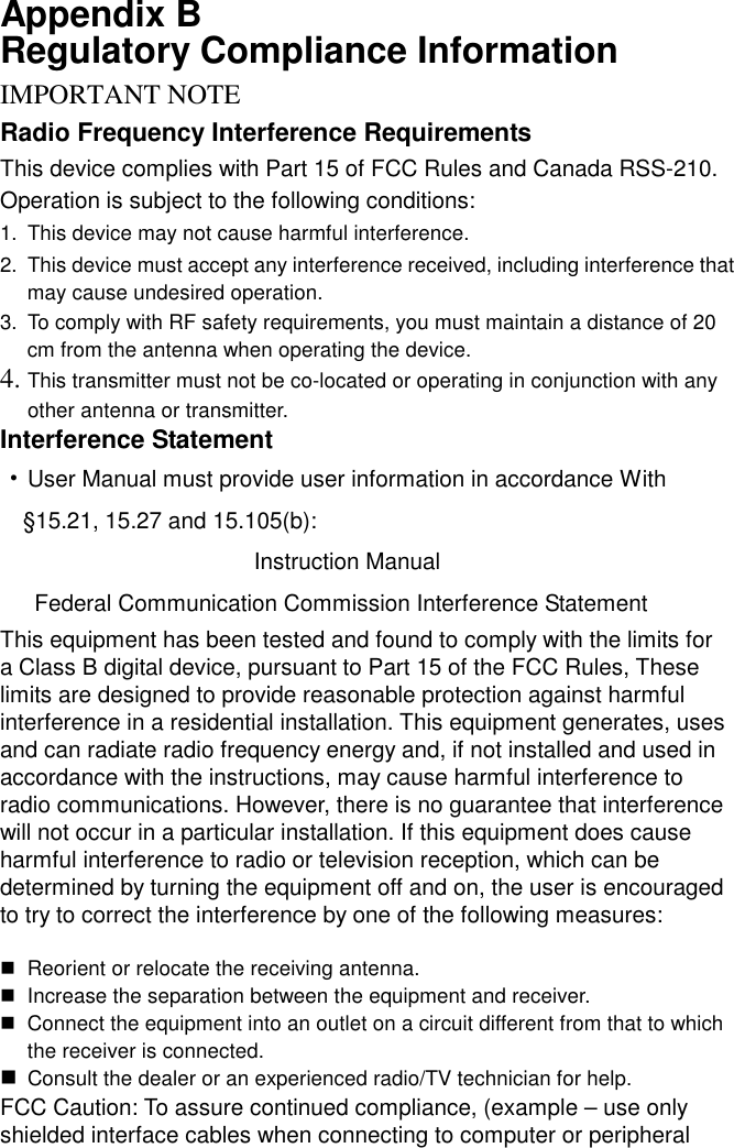 Appendix B   Regulatory Compliance Information IMPORTANT NOTERadio Frequency Interference Requirements This device complies with Part 15 of FCC Rules and Canada RSS-210. Operation is subject to the following conditions: 1.  This device may not cause harmful interference. 2.  This device must accept any interference received, including interference that may cause undesired operation. 3.  To comply with RF safety requirements, you must maintain a distance of 20 cm from the antenna when operating the device.   4. This transmitter must not be co-located or operating in conjunction with any other antenna or transmitter. Interference Statement ‧User Manual must provide user information in accordance With §15.21, 15.27 and 15.105(b):                     Instruction Manual   Federal Communication Commission Interference Statement This equipment has been tested and found to comply with the limits for a Class B digital device, pursuant to Part 15 of the FCC Rules, These limits are designed to provide reasonable protection against harmful interference in a residential installation. This equipment generates, uses and can radiate radio frequency energy and, if not installed and used in accordance with the instructions, may cause harmful interference to radio communications. However, there is no guarantee that interference will not occur in a particular installation. If this equipment does cause harmful interference to radio or television reception, which can be determined by turning the equipment off and on, the user is encouraged to try to correct the interference by one of the following measures:  $ Reorient or relocate the receiving antenna. $ Increase the separation between the equipment and receiver. $ Connect the equipment into an outlet on a circuit different from that to which the receiver is connected. $ Consult the dealer or an experienced radio/TV technician for help. FCC Caution: To assure continued compliance, (example – use only shielded interface cables when connecting to computer or peripheral 